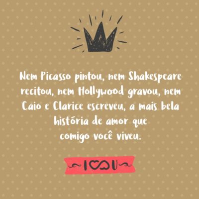 Frase de Amor - Nem Picasso pintou, nem Shakespeare recitou, nem Hollywood gravou, nem Caio e Clarice escreveram, a mais bela história de amor que comigo você viveu.