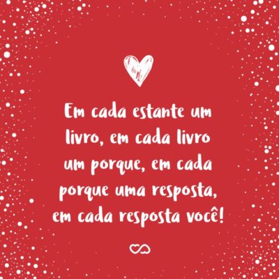 Frase de Amor - Em cada estante um livro, em cada livro um porque, em cada porque uma resposta, em cada resposta você!