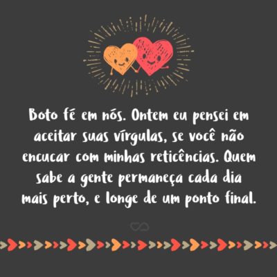 Frase de Amor - Boto fé em nós. Ontem eu pensei seriamente em aceitar suas vírgulas, se você não encucar com minhas reticências. Quem sabe assim a gente permaneça cada dia mais perto, e tão longe de um ponto final.