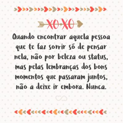 Frase de Amor - Quando encontrar aquela pessoa que te faz sorrir só de pensar nela, não por beleza ou status, mas pelas lembranças dos bons momentos que passaram juntos, não a deixe ir embora. Nunca.