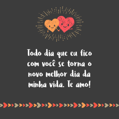 Frase de Amor - Todo dia que eu fico com você se torna o novo melhor dia da minha vida. Te amo!