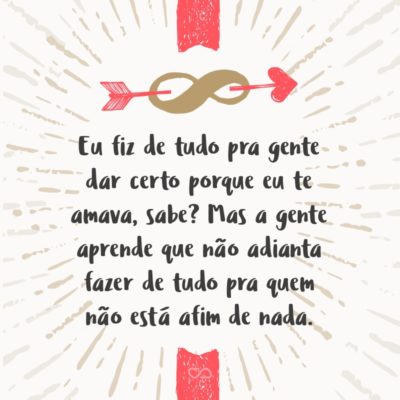 Frase de Amor - Eu fiz de tudo pra gente dar certo porque eu te amava, sabe? Eu te amava e tava disposta a ir até o fim do mundo por você, mas a gente aprende que não adianta fazer de tudo pra quem não está afim de nada.