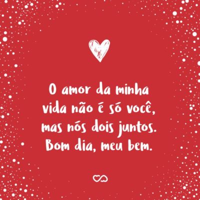 Frase de Amor - O amor da minha vida não é só você, mas nós dois juntos. Bom dia, meu bem.