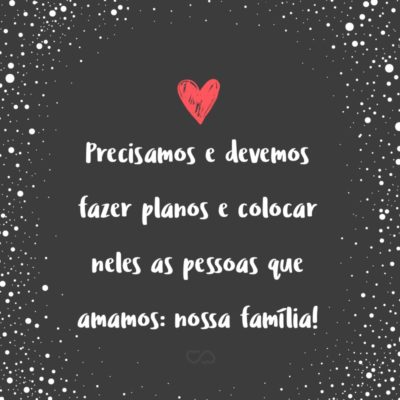 Frase de Amor - Precisamos e devemos fazer planos e colocar neles as pessoas que amamos: nossa família!