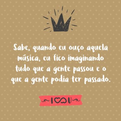 Frase de Amor - Sabe, quando eu ouço aquela música, eu fico imaginando tudo que a gente passou e o que a gente podia ter passado.