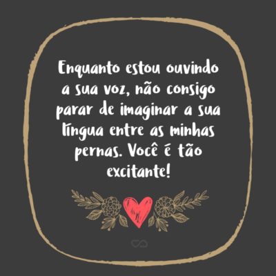 Frase de Amor - Enquanto estou ouvindo a sua voz, não consigo parar de imaginar a sua língua entre as minhas pernas. Você é tão excitante!