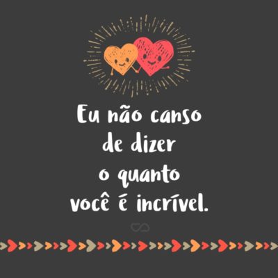 Frase de Amor - Eu não canso de dizer o quanto você é incrível. Eu sei que as vezes sai meio do nada, mas é que meio do nada me dá uma vontade de te abraçar forte e de agradecer a Deus por cada célula sua.