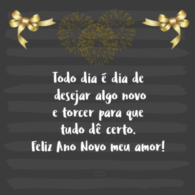 Frase de Amor - Todo dia é dia de desejar algo novo e torcer para que tudo dê certo. Feliz Ano Novo meu amor!