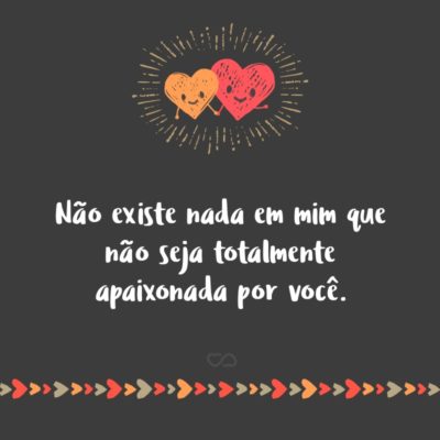 Frase de Amor - Não existe nada em mim que não seja totalmente apaixonada por você.