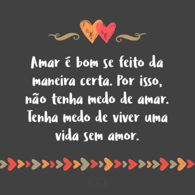 Frase de Amor - Amar é bom se feito da maneira certa. Por isso, não tenha medo de amar. Tenha medo de viver uma vida sem amor.