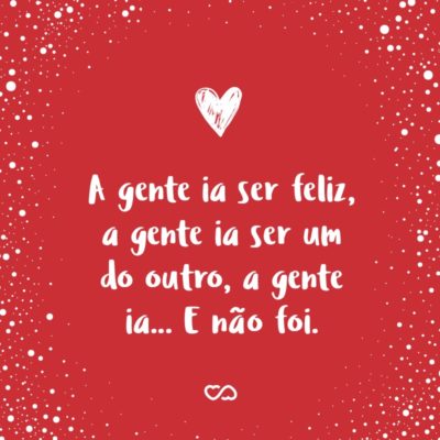 Frase de Amor - A gente ia ser feliz, a gente ia ser um do outro, a gente ia… E não foi.