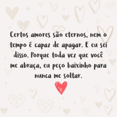 Frase de Amor - Certos amores são eternos, nem o tempo é capaz de apagar. E eu sei disso. Porque toda vez que você me abraça, eu peço baixinho para nunca me soltar.