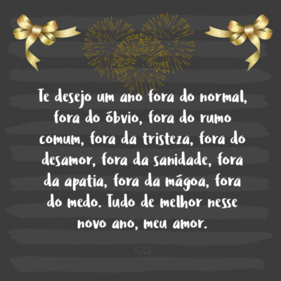 Frase de Amor - Te desejo um ano fora do normal, fora do óbvio, fora do rumo comum, fora da tristeza, fora do desamor, fora da sanidade, fora da apatia, fora da mágoa, fora do medo. Tudo de melhor nesse novo ano, meu amor.