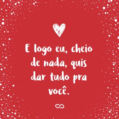 Frase de Amor - E logo eu, cheio de nada, quis dar tudo pra você.