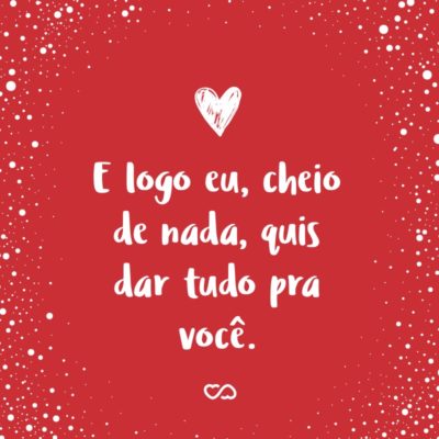 Frase de Amor - E logo eu, cheio de nada, quis dar tudo pra você.