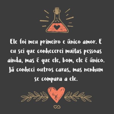 Frase de Amor - Ele foi meu primeiro e único amor. E eu sei que conhecerei muitas pessoas ainda, mas é que ele, bom, ele é único. Já conheci outros caras, mas nenhum se compara a ele.