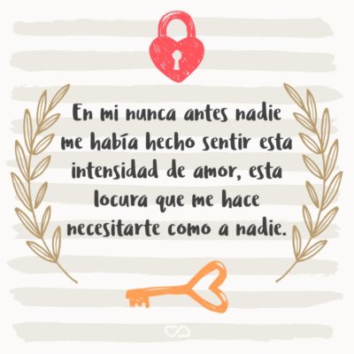 Frase de Amor - En mi nunca antes nadie me había hecho sentir esta intensidad de amor, esta locura que me hace necesitarte como a nadie.