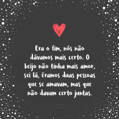 Frase de Amor - Era o fim, nós não dávamos mais certo. O beijo não tinha mais amor, sei lá, éramos duas pessoas que se amavam, mas que não davam certo juntas.