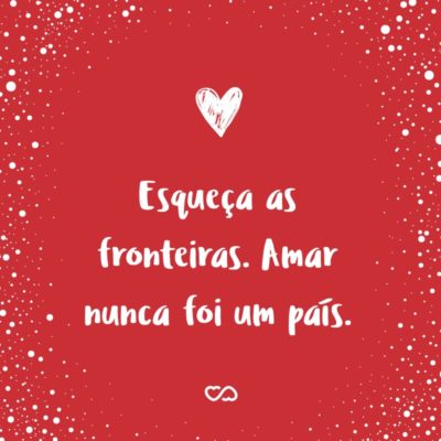 Frase de Amor - Esqueça as fronteiras. Amar nunca foi um país.