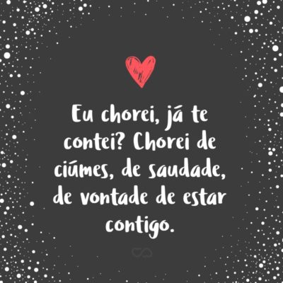 Frase de Amor - Eu chorei, já te contei? Chorei de ciúmes, de saudade, de vontade de estar contigo.