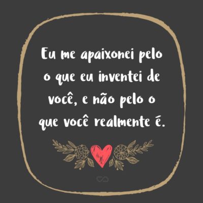 Frase de Amor - Eu me apaixonei pelo o que eu inventei de você, e não pelo o que você realmente é.