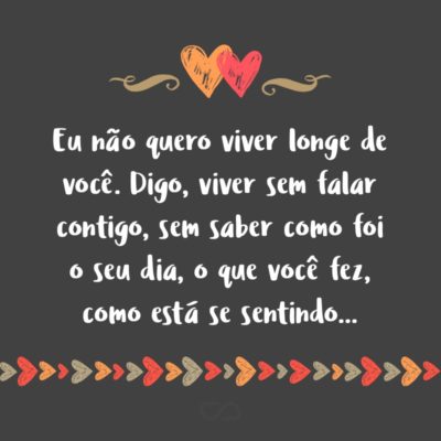 Frase de Amor - Eu não quero viver longe de você. Digo, viver sem falar contigo, sem saber como foi o seu dia, o que você fez, como está se sentindo…