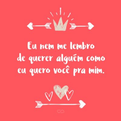 Frase de Amor - Eu nem me lembro de querer alguém como eu quero você pra mim.