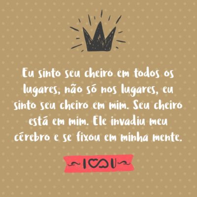 Frase de Amor - Eu sinto seu cheiro em todos os lugares, não só nos lugares, eu sinto seu cheiro em mim. Seu cheiro está em mim. Ele invadiu meu cérebro e se fixou em minha mente.