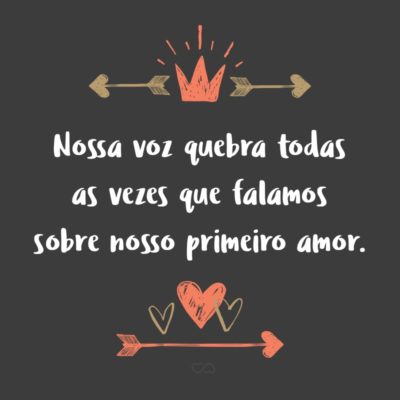 Frase de Amor - Nossa voz quebra todas as vezes que falamos sobre nosso primeiro amor.