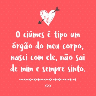 Frase de Amor - O ciúmes é tipo um órgão do meu corpo, nasci com ele, não sai de mim e sempre sinto.