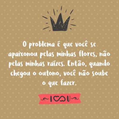 Frase de Amor - O problema é que você se apaixonou pelas minhas flores, não pelas minhas raízes. Então, quando chegou o outono, você não soube o que fazer.