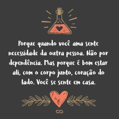 Frase de Amor - Porque quando você ama sente necessidade da outra pessoa. Não por dependência, carência e outras ências. Mas porque é bom estar ali, com o corpo junto, coração do lado, ouvindo a respiração. Você se sente em casa.