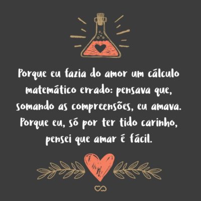 Frase de Amor - Porque eu fazia do amor um cálculo matemático errado: pensava que, somando as compreensões, eu amava. Não sabia que, somando as incompreensões é que se ama verdadeiramente. Porque eu, só por ter tido carinho, pensei que amar é fácil.