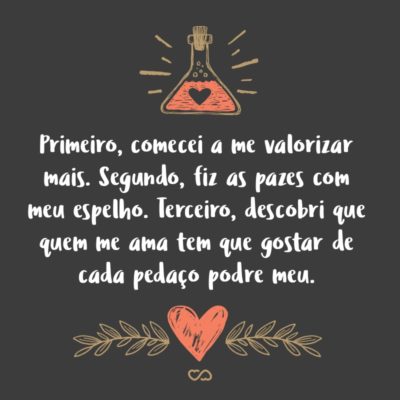 Frase de Amor - Demorou um tempo, mas passei a me enxergar. Primeiro, comecei a me valorizar mais. Segundo, fiz as pazes com meu espelho. Terceiro, descobri que quem me ama tem que gostar de cada pedaço podre meu.