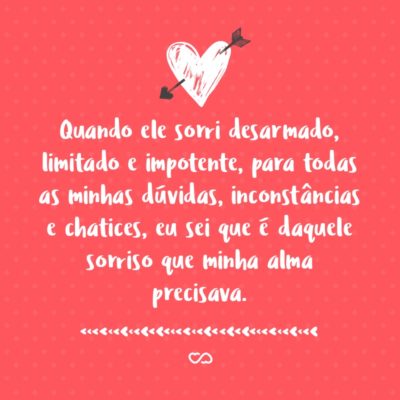 Frase de Amor - Quando ele sorri desarmado, limitado e impotente, para todas as minhas dúvidas, inconstâncias e chatices, eu sei que é daquele sorriso que minha alma precisava.