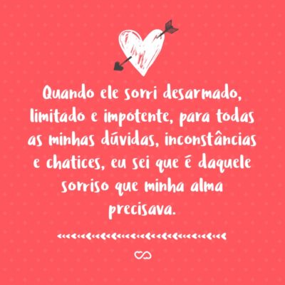 Frase de Amor - Quando ele sorri desarmado, limitado e impotente, para todas as minhas dúvidas, inconstâncias e chatices, eu sei que é daquele sorriso que minha alma precisava.