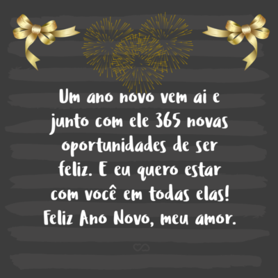 Frase de Amor - Um ano novo vem ai e junto com ele 365 novas oportunidades de ser feliz. E eu quero estar com você em todas elas! Feliz Ano Novo, meu amor.