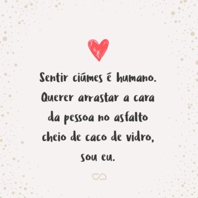 Frase de Amor - Sentir ciúmes é humano. Querer arrastar a cara da pessoa no asfalto cheio de caco de vidro, sou eu.