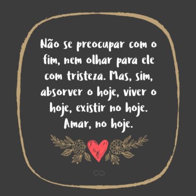 Frase de Amor - Não se preocupar com o fim, nem olhar para ele com tristeza. Mas, sim, absorver o hoje, viver o hoje, existir no hoje. Amar, no hoje.