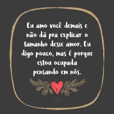 Frase de Amor - Eu amo você demais e não dá pra explicar o tamanho desse amor. Eu digo pouco, mas é porque estou ocupada pensando em nós. Eu amo seu jeitinho, cada detalhe em você, sou completamente apaixonada e não me canso de dizer, não me canso de te escrever, eu penso que essas palavras vão confortar você,...