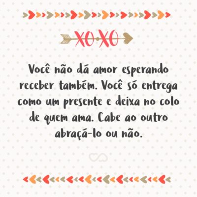 Frase de Amor - Você não dá amor esperando receber também. Você só entrega como um presente e deixa no colo de quem ama. Cabe ao outro abraçá-lo ou não.