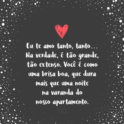 Frase de Amor - Sabe, me sinto bem por morar com você, viver com você. Eu te amo tanto, tanto… Na verdade, é tão grande, tão extenso. Você é como uma brisa boa, que dura mais que uma noite na varanda do nosso apartamento. É como o céu às 17h45. Como aquelas constelações de estrelas que você me explica....