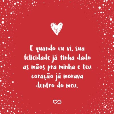 Frase de Amor - E quando eu vi, sua felicidade já tinha dado as mãos pra minha e teu coração já morava dentro do meu. Quando eu me dei conta, já eramos um só. Quando a minha ficha caiu, tua vida estava dançando com a minha, você já fazia parte de mim e eu de você. E foi aí...