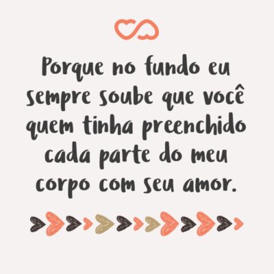 Frase de Amor - Porque no fundo eu sempre soube que você quem tinha preenchido cada parte do meu corpo com seu amor. E em alguns momentos ímpares eu não tenho dúvidas quanto a intensidade do meu amor por ti, meus olhos marejam-se só de pensar na probabilidade de algum dia a mais sem você. Obrigada pela intensidade desse...