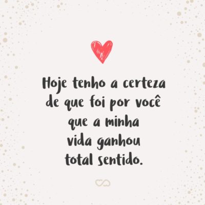 Frase de Amor - Hoje tenho a certeza de que foi por você que a minha vida ganhou total sentido. Você me fez entender inúmeras coisas e a principal foi: quando é de verdade, por maior que sejam as dificuldades e todos os obstáculos, quando existe reciprocidade e força de vontade pra fazer acontecer, tudo flui. Obrigado por me...