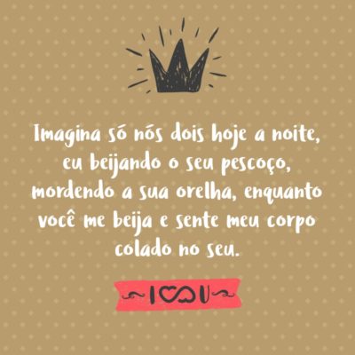 Frase de Amor - Imagina só nós dois hoje a noite, eu beijando o seu pescoço, mordendo a sua orelha, enquanto você me beija e sente meu corpo colado no seu.