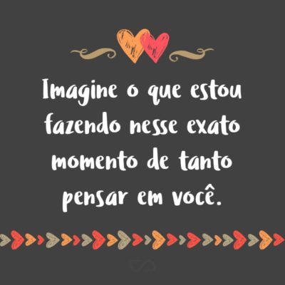 Frase de Amor - Imagine o que estou fazendo nesse exato momento de tanto pensar em você.