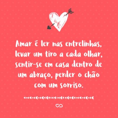 Frase de Amor - Amar é ler nas entrelinhas, levar um tiro a cada olhar, sentir-se em casa dentro de um abraço, perder o chão com um sorriso. Acima de tudo, amar é estar disposto a se apaixonar todos os dias pela mesma pessoa.