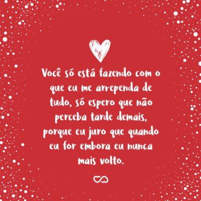 Frase de Amor - Você só está fazendo com o que eu me arrependa de tudo, só espero que não perceba tarde demais, porque eu juro que quando eu for embora eu nunca mais volto.