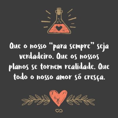 Frase de Amor - Que o nosso “para sempre” seja verdadeiro. Que os nossos planos se tornem realidade. Que todo o nosso amor só cresça. Que a felicidade transborde. Que as brigas nos fortaleçam. Que o ciúme não seja exagerado. Que não sejamos iguais e que sim nos completemos com nossas diferenças. Que continue, que seja eterno, e que...